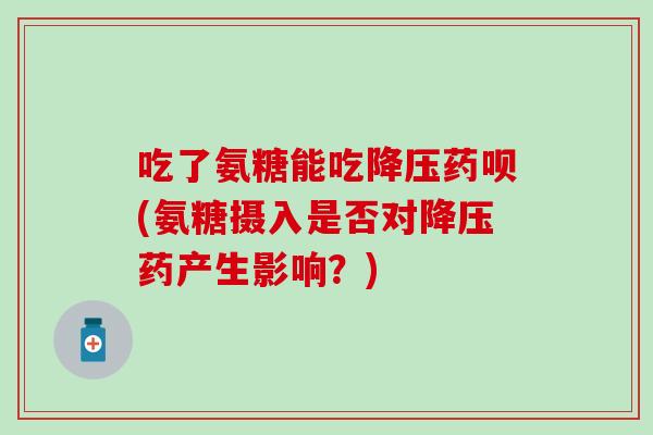 吃了氨糖能吃降压药呗(氨糖摄入是否对降压药产生影响？)