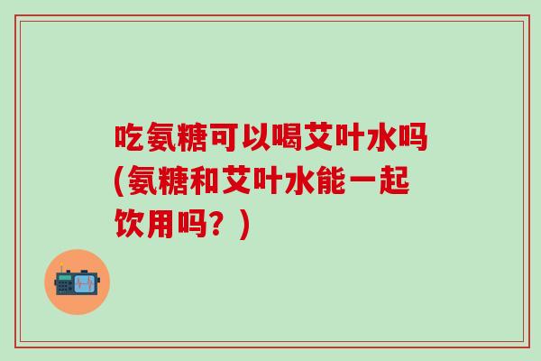 吃氨糖可以喝艾叶水吗(氨糖和艾叶水能一起饮用吗？)