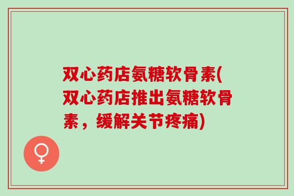 双心药店氨糖软骨素(双心药店推出氨糖软骨素，缓解关节疼痛)