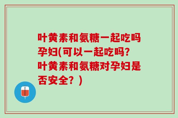 叶黄素和氨糖一起吃吗孕妇(可以一起吃吗？叶黄素和氨糖对孕妇是否安全？)