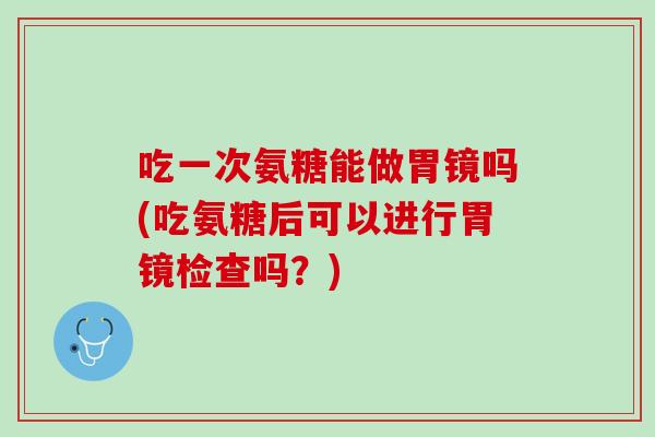 吃一次氨糖能做胃镜吗(吃氨糖后可以进行胃镜检查吗？)