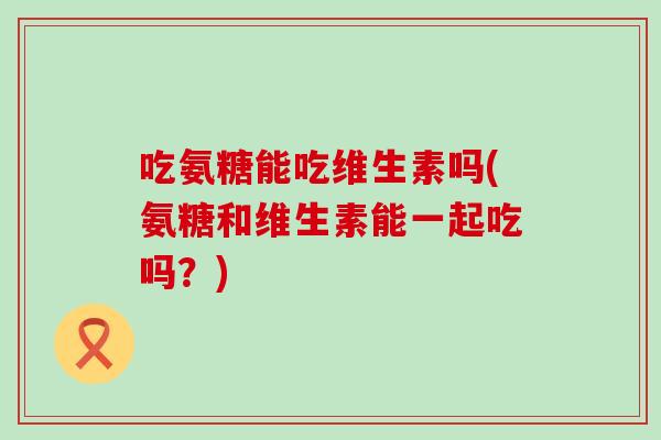吃氨糖能吃维生素吗(氨糖和维生素能一起吃吗？)