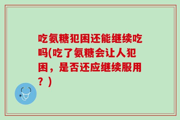 吃氨糖犯困还能继续吃吗(吃了氨糖会让人犯困，是否还应继续服用？)