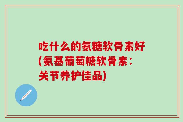 吃什么的氨糖软骨素好(氨基葡萄糖软骨素：关节养护佳品)