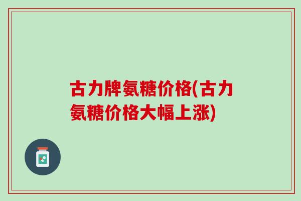 古力牌氨糖价格(古力氨糖价格大幅上涨)