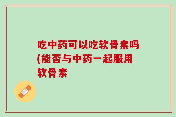 吃中药可以吃软骨素吗(能否与中药一起服用软骨素