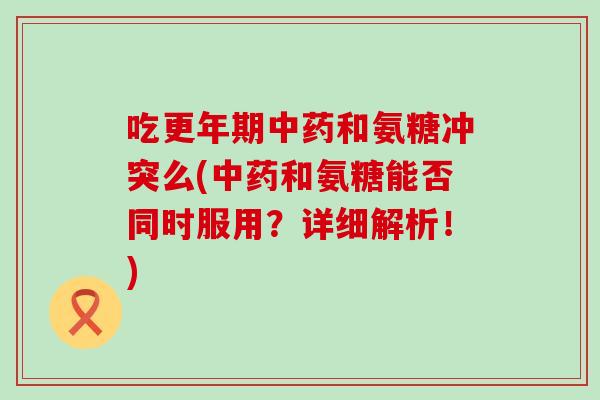 吃更年期中药和氨糖冲突么(中药和氨糖能否同时服用？详细解析！)