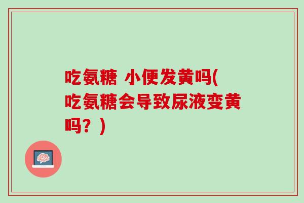 吃氨糖 小便发黄吗(吃氨糖会导致尿液变黄吗？)