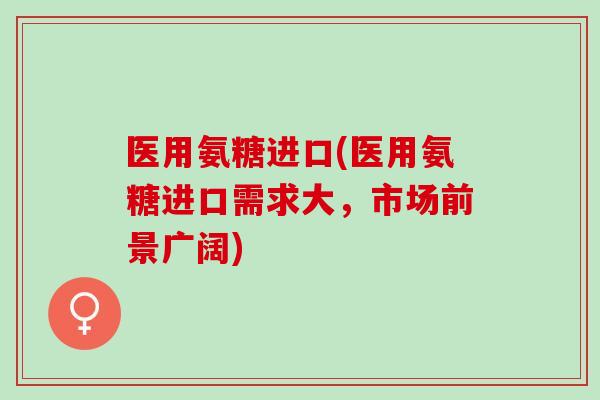 医用氨糖进口(医用氨糖进口需求大，市场前景广阔)