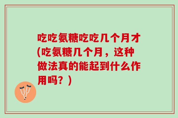 吃吃氨糖吃吃几个月才(吃氨糖几个月，这种做法真的能起到什么作用吗？)
