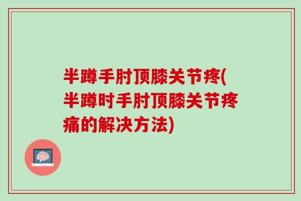 半蹲手肘顶膝关节疼(半蹲时手肘顶膝关节疼痛的解决方法)