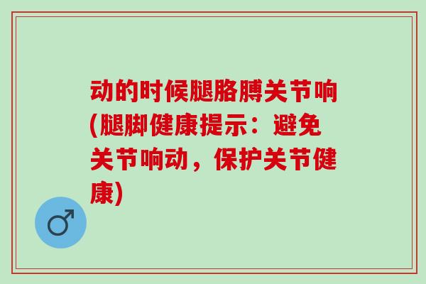 动的时候腿胳膊关节响(腿脚健康提示：避免关节响动，保护关节健康)