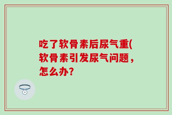 吃了软骨素后尿气重(软骨素引发尿气问题，怎么办？