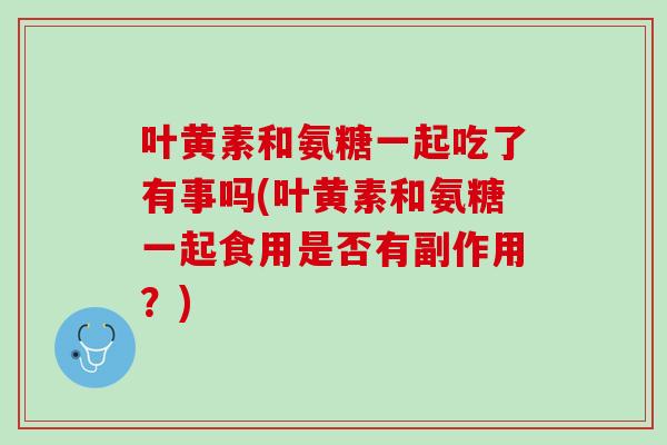 叶黄素和氨糖一起吃了有事吗(叶黄素和氨糖一起食用是否有副作用？)