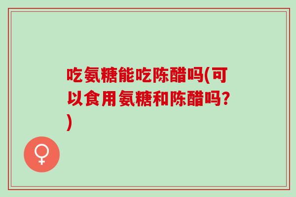 吃氨糖能吃陈醋吗(可以食用氨糖和陈醋吗？)
