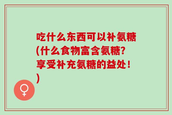 吃什么东西可以补氨糖(什么食物富含氨糖？享受补充氨糖的益处！)