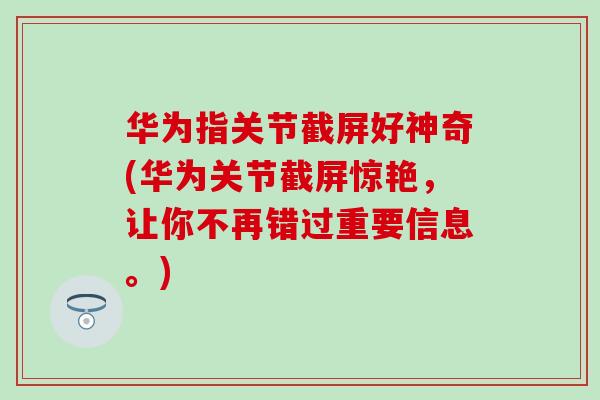 华为指关节截屏好神奇(华为关节截屏惊艳，让你不再错过重要信息。)
