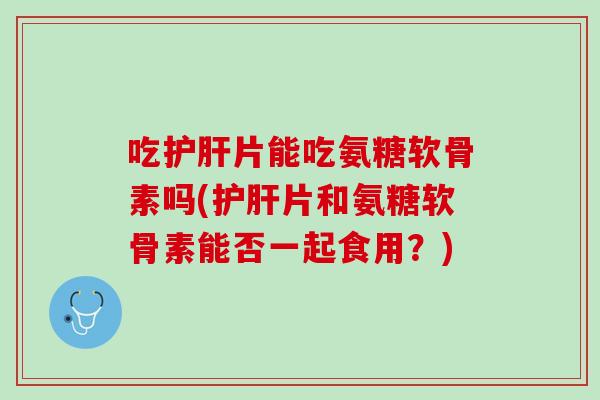 吃护肝片能吃氨糖软骨素吗(护肝片和氨糖软骨素能否一起食用？)