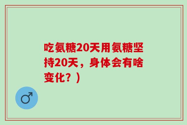 吃氨糖20天用氨糖坚持20天，身体会有啥变化？)