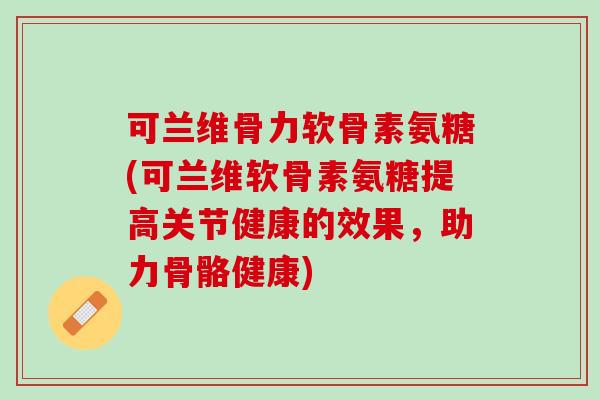 可兰维骨力软骨素氨糖(可兰维软骨素氨糖提高关节健康的效果，助力骨骼健康)