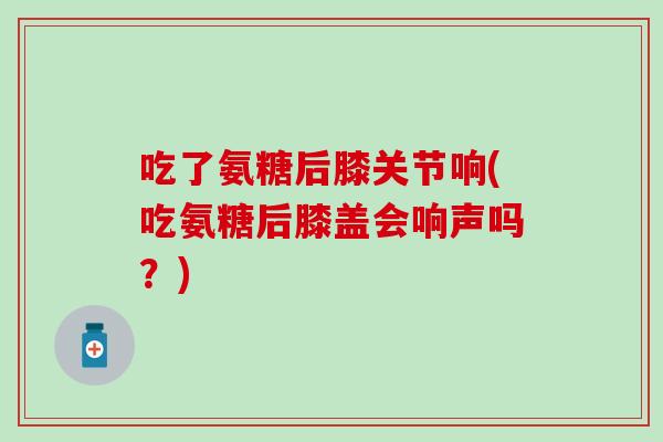 吃了氨糖后膝关节响(吃氨糖后膝盖会响声吗？)