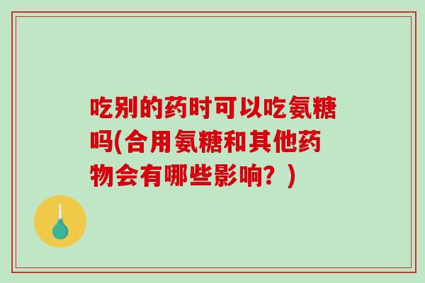 吃别的药时可以吃氨糖吗(合用氨糖和其他药物会有哪些影响？)