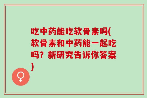 吃中药能吃软骨素吗(软骨素和中药能一起吃吗？新研究告诉你答案)