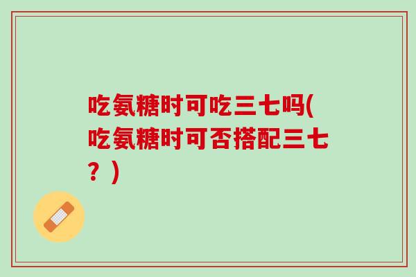 吃氨糖时可吃三七吗(吃氨糖时可否搭配三七？)