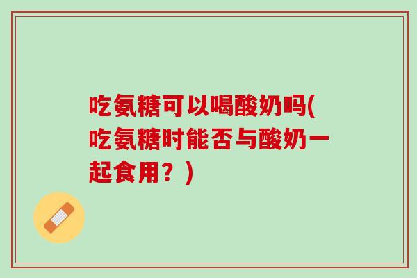 吃氨糖可以喝酸奶吗(吃氨糖时能否与酸奶一起食用？)