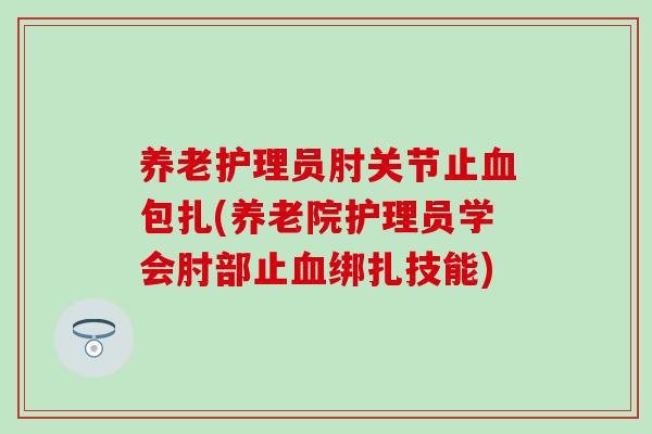 养老护理员肘关节止血包扎(养老院护理员学会肘部止血绑扎技能)
