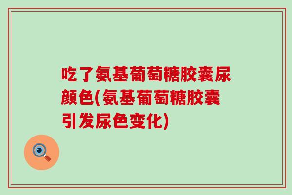 吃了氨基葡萄糖胶囊尿颜色(氨基葡萄糖胶囊引发尿色变化)
