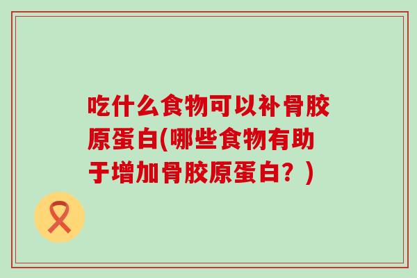 吃什么食物可以补骨胶原蛋白(哪些食物有助于增加骨胶原蛋白？)
