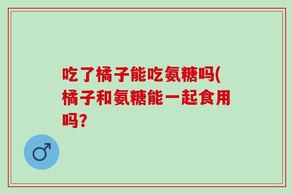 吃了橘子能吃氨糖吗(橘子和氨糖能一起食用吗？