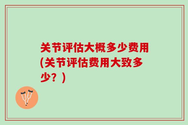 关节评估大概多少费用(关节评估费用大致多少？)
