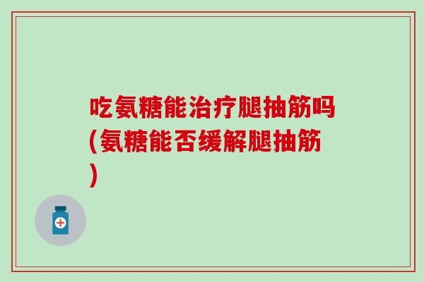 吃氨糖能治疗腿抽筋吗(氨糖能否缓解腿抽筋)