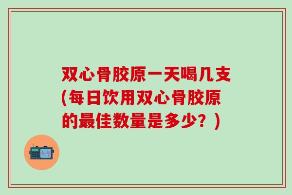 双心骨胶原一天喝几支(每日饮用双心骨胶原的最佳数量是多少？)