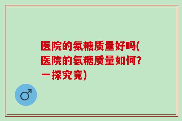医院的氨糖质量好吗(医院的氨糖质量如何？一探究竟)