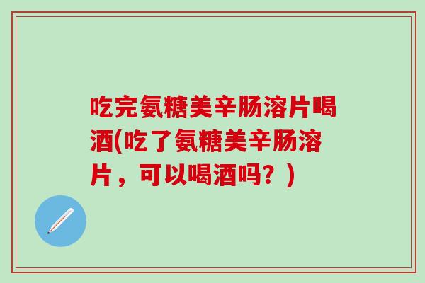 吃完氨糖美辛肠溶片喝酒(吃了氨糖美辛肠溶片，可以喝酒吗？)