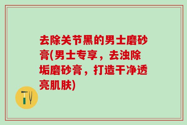 去除关节黑的男士磨砂膏(男士专享，去浊除垢磨砂膏，打造干净透亮肌肤)