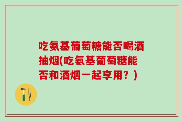 吃氨基葡萄糖能否喝酒抽烟(吃氨基葡萄糖能否和酒烟一起享用？)