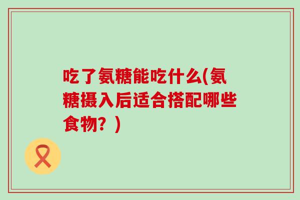 吃了氨糖能吃什么(氨糖摄入后适合搭配哪些食物？)