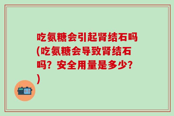 吃氨糖会引起肾结石吗(吃氨糖会导致肾结石吗？安全用量是多少？)