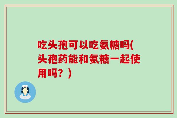 吃头孢可以吃氨糖吗(头孢药能和氨糖一起使用吗？)