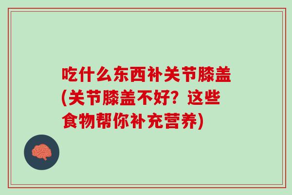 吃什么东西补关节膝盖(关节膝盖不好？这些食物帮你补充营养)
