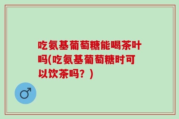 吃氨基葡萄糖能喝茶叶吗(吃氨基葡萄糖时可以饮茶吗？)