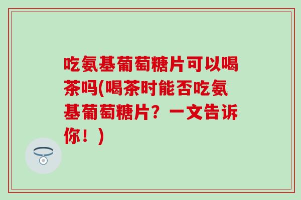 吃氨基葡萄糖片可以喝茶吗(喝茶时能否吃氨基葡萄糖片？一文告诉你！)