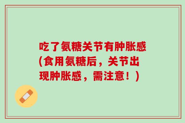 吃了氨糖关节有肿胀感(食用氨糖后，关节出现肿胀感，需注意！)
