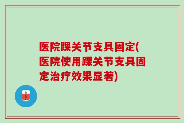 医院踝关节支具固定(医院使用踝关节支具固定治疗效果显著)