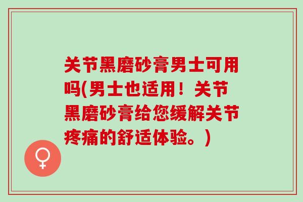关节黑磨砂膏男士可用吗(男士也适用！关节黑磨砂膏给您缓解关节疼痛的舒适体验。)