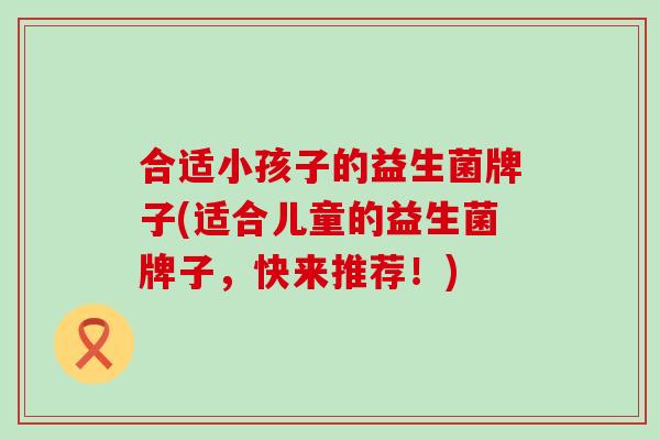 合适小孩子的益生菌牌子(适合儿童的益生菌牌子，快来推荐！)